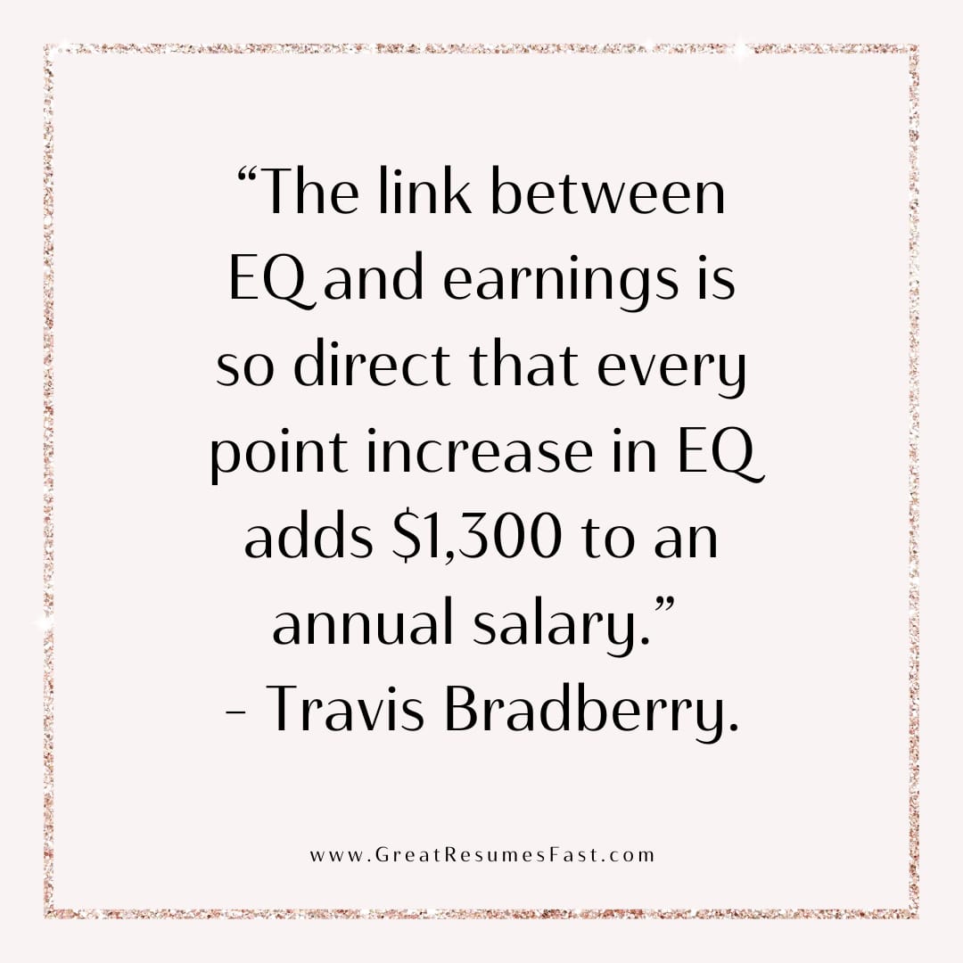 The link between EQ and earnings is so direct that every point increase in EQ adds $1300 to an annual salary. -Travis Bradberry, Emotional Intelligence 2.0